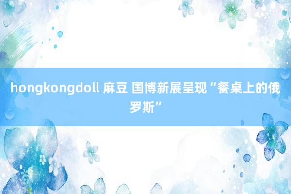 hongkongdoll 麻豆 国博新展呈现“餐桌上的俄罗斯”