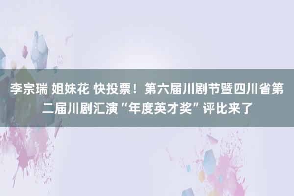 李宗瑞 姐妹花 快投票！第六届川剧节暨四川省第二届川剧汇演“年度英才奖”评比来了