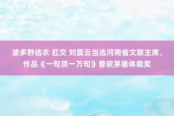 波多野结衣 肛交 刘震云当选河南省文联主席，作品《一句顶一万句》曾获茅盾体裁奖