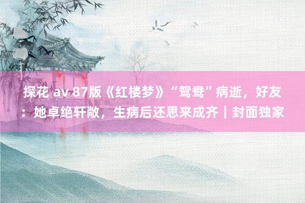 探花 av 87版《红楼梦》“鸳鸯”病逝，好友：她卓绝轩敞，生病后还思来成齐｜封面独家