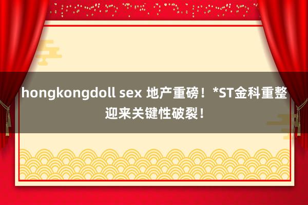 hongkongdoll sex 地产重磅！*ST金科重整迎来关键性破裂！