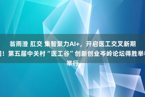 翁雨澄 肛交 集智聚力AI+，开启医工交叉新期间！第五届中关村“医工谷”创新创业岑岭论坛得胜举行