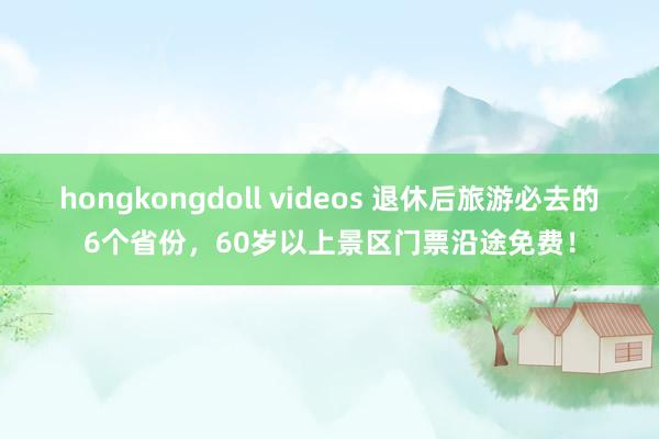 hongkongdoll videos 退休后旅游必去的6个省份，60岁以上景区门票沿途免费！