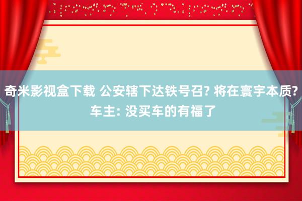 奇米影视盒下载 公安辖下达铁号召? 将在寰宇本质? 车主: 没买车的有福了