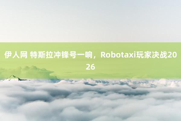 伊人网 特斯拉冲锋号一响，Robotaxi玩家决战2026