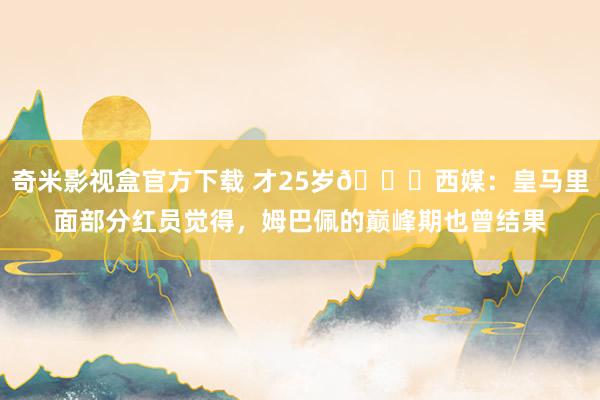 奇米影视盒官方下载 才25岁😔西媒：皇马里面部分红员觉得，姆巴佩的巅峰期也曾结果