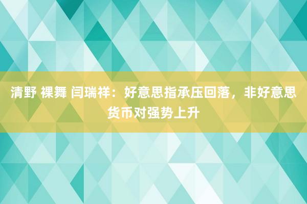 清野 裸舞 闫瑞祥：好意思指承压回落，非好意思货币对强势上升