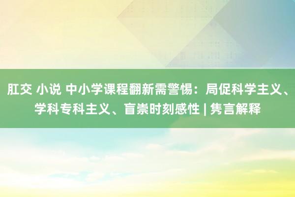 肛交 小说 中小学课程翻新需警惕：局促科学主义、学科专科主义、盲崇时刻感性 | 隽言解释