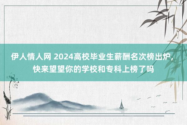 伊人情人网 2024高校毕业生薪酬名次榜出炉， 快来望望你的学校和专科上榜了吗