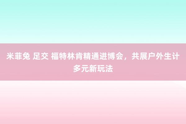 米菲兔 足交 福特林肯精通进博会，共展户外生计多元新玩法