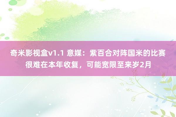 奇米影视盒v1.1 意媒：紫百合对阵国米的比赛很难在本年收复，可能宽限至来岁2月