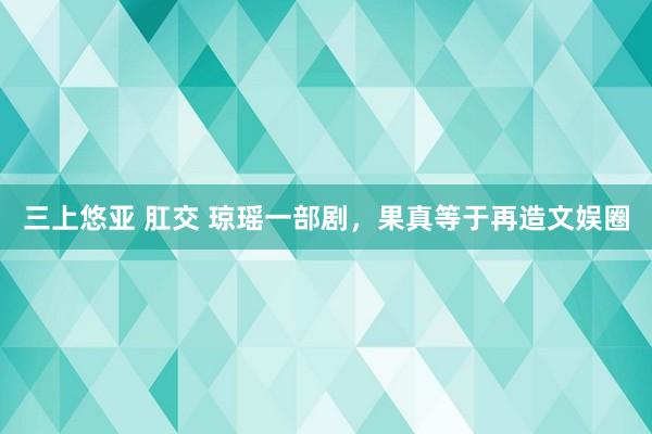 三上悠亚 肛交 琼瑶一部剧，果真等于再造文娱圈