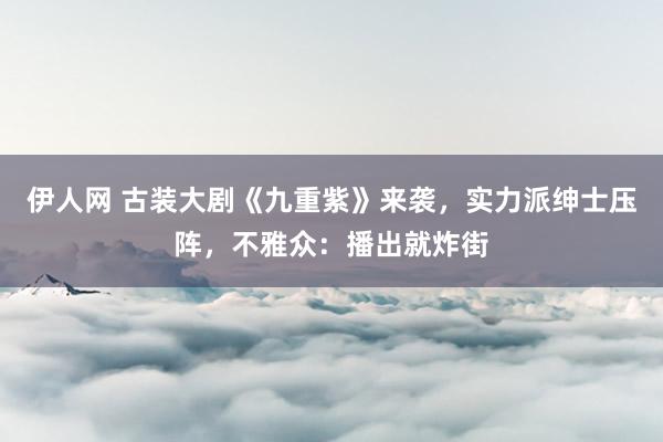 伊人网 古装大剧《九重紫》来袭，实力派绅士压阵，不雅众：播出就炸街