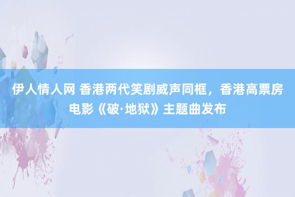 伊人情人网 香港两代笑剧威声同框，香港高票房电影《破·地狱》主题曲发布