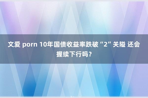 文爱 porn 10年国债收益率跌破“2”关隘 还会握续下行吗？