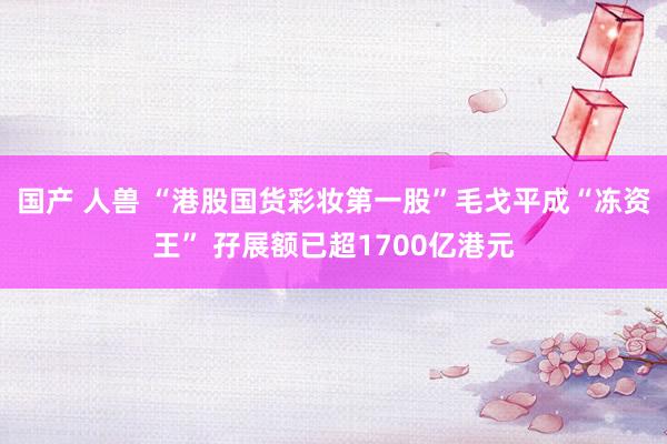 国产 人兽 “港股国货彩妆第一股”毛戈平成“冻资王” 孖展额已超1700亿港元