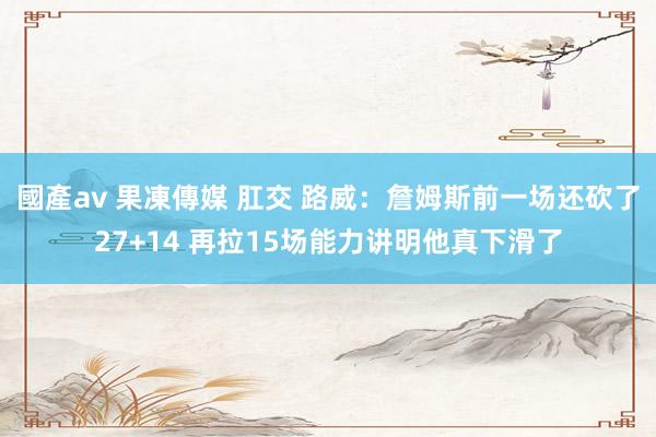 國產av 果凍傳媒 肛交 路威：詹姆斯前一场还砍了27+14 再拉15场能力讲明他真下滑了