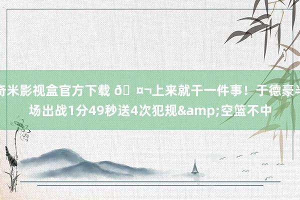 奇米影视盒官方下载 🤬上来就干一件事！于德豪半场出战1分49秒送4次犯规&空篮不中