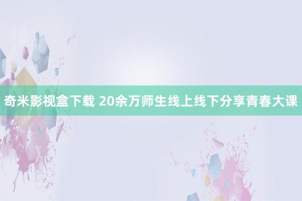 奇米影视盒下载 20余万师生线上线下分享青春大课