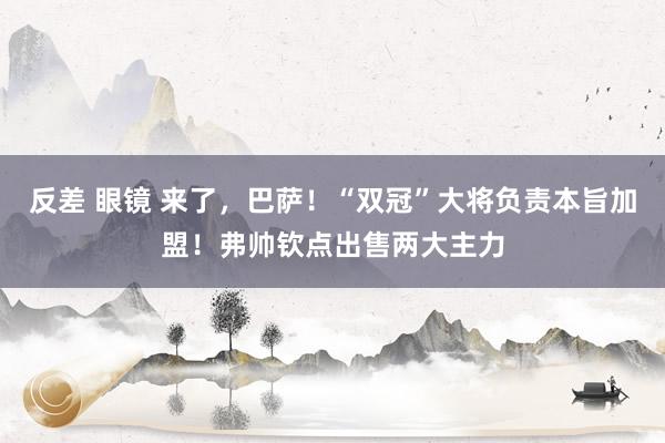 反差 眼镜 来了，巴萨！“双冠”大将负责本旨加盟！弗帅钦点出售两大主力