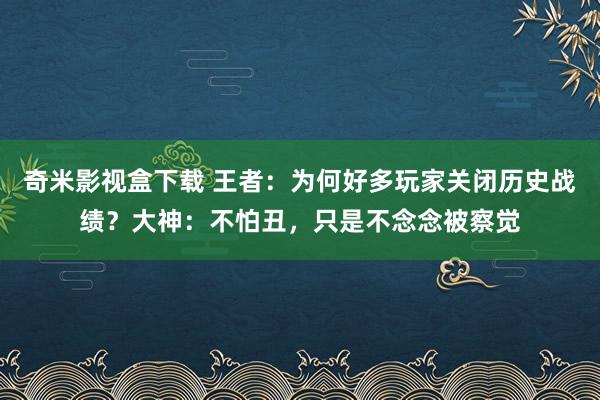 奇米影视盒下载 王者：为何好多玩家关闭历史战绩？大神：不怕丑，只是不念念被察觉