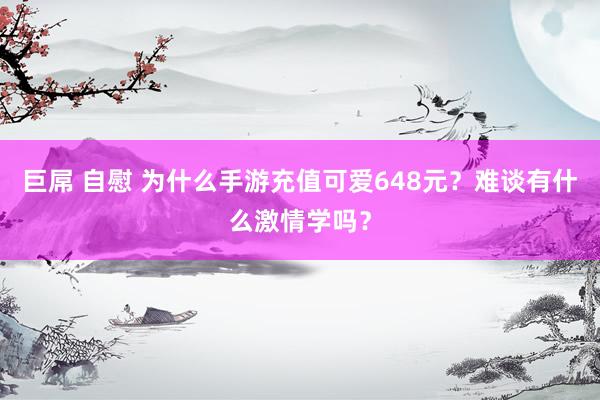 巨屌 自慰 为什么手游充值可爱648元？难谈有什么激情学吗？