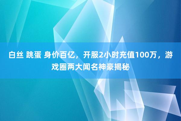 白丝 跳蛋 身价百亿，开服2小时充值100万，游戏圈两大闻名神豪揭秘