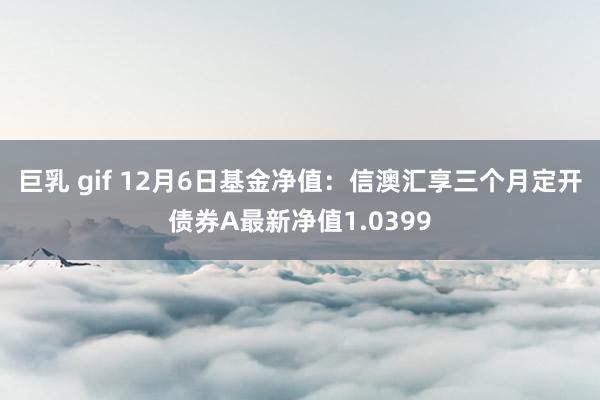 巨乳 gif 12月6日基金净值：信澳汇享三个月定开债券A最新净值1.0399