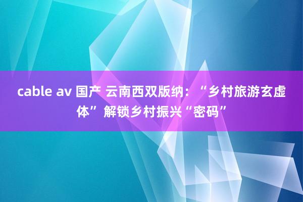 cable av 国产 云南西双版纳：“乡村旅游玄虚体” 解锁乡村振兴“密码”