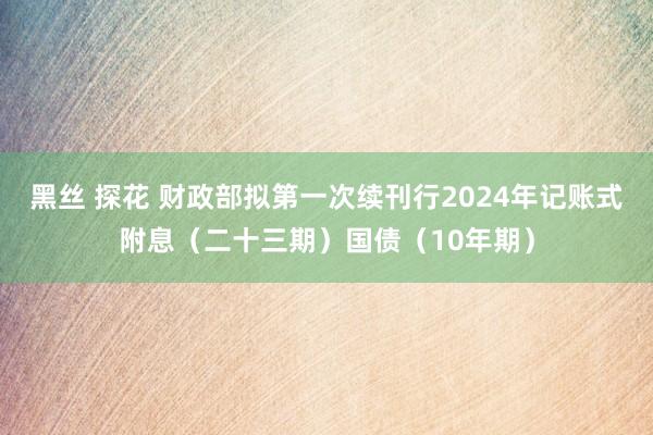 黑丝 探花 财政部拟第一次续刊行2024年记账式附息（二十三期）国债（10年期）