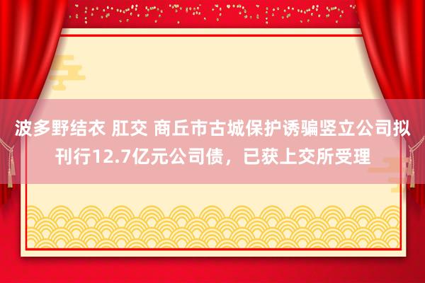 波多野结衣 肛交 商丘市古城保护诱骗竖立公司拟刊行12.7亿元公司债，已获上交所受理