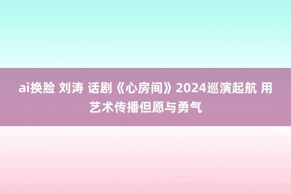 ai换脸 刘涛 话剧《心房间》2024巡演起航 用艺术传播但愿与勇气