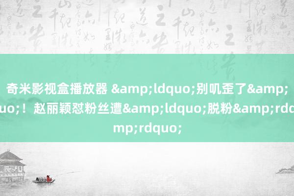 奇米影视盒播放器 &ldquo;别叽歪了&rdquo;！赵丽颖怼粉丝遭&ldquo;脱粉&rdquo;