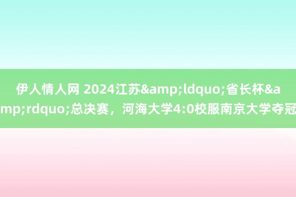 伊人情人网 2024江苏&ldquo;省长杯&rdquo;总决赛，河海大学4:0校服南京大学夺冠