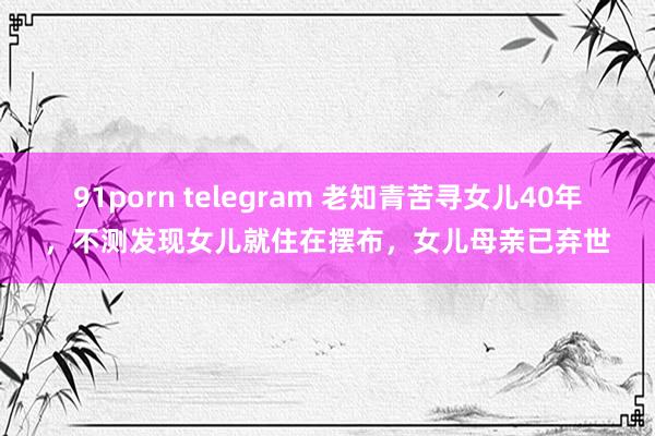 91porn telegram 老知青苦寻女儿40年，不测发现女儿就住在摆布，女儿母亲已弃世