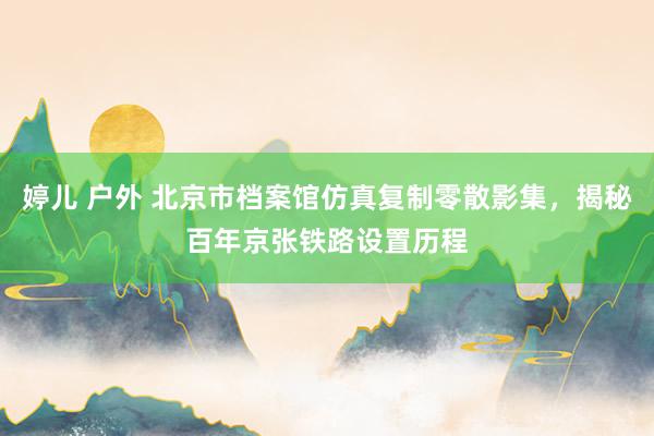 婷儿 户外 北京市档案馆仿真复制零散影集，揭秘百年京张铁路设置历程