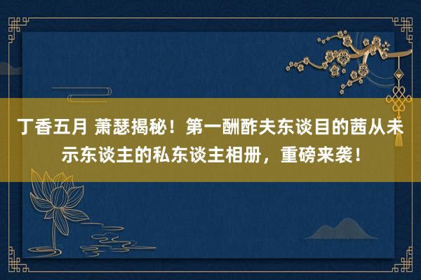 丁香五月 萧瑟揭秘！第一酬酢夫东谈目的茜从未示东谈主的私东谈主相册，重磅来袭！