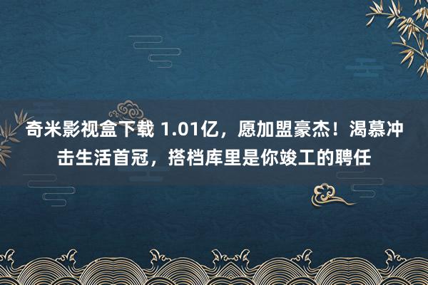 奇米影视盒下载 1.01亿，愿加盟豪杰！渴慕冲击生活首冠，搭档库里是你竣工的聘任