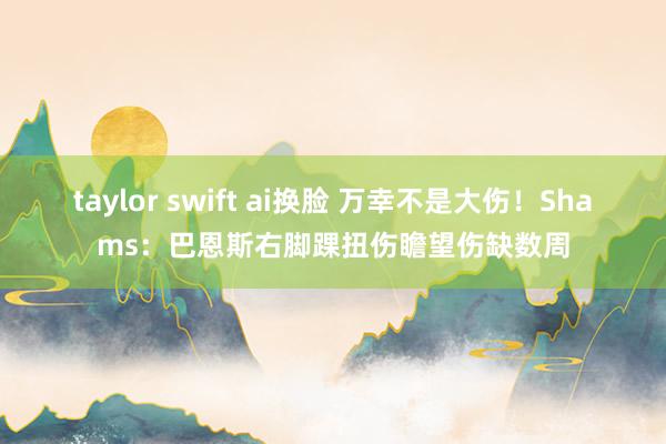 taylor swift ai换脸 万幸不是大伤！Shams：巴恩斯右脚踝扭伤瞻望伤缺数周