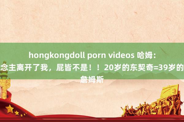 hongkongdoll porn videos 哈姆：湖东说念主离开了我，屁皆不是！！20岁的东契奇=39岁的詹姆斯