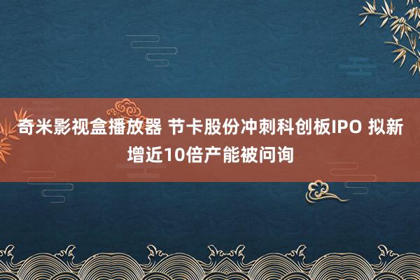 奇米影视盒播放器 节卡股份冲刺科创板IPO 拟新增近10倍产能被问询