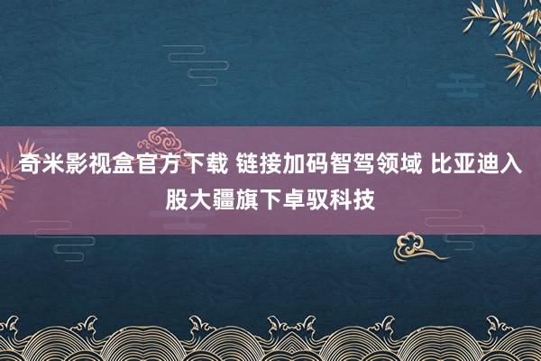 奇米影视盒官方下载 链接加码智驾领域 比亚迪入股大疆旗下卓驭科技