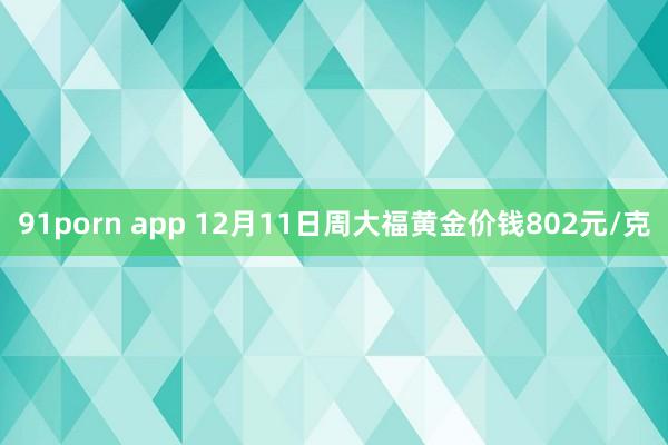 91porn app 12月11日周大福黄金价钱802元/克