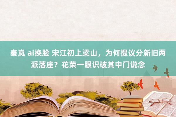 秦岚 ai换脸 宋江初上梁山，为何提议分新旧两派落座？花荣一眼识破其中门说念