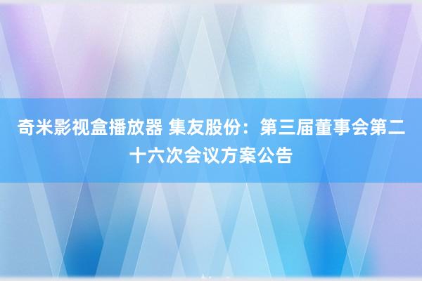 奇米影视盒播放器 集友股份：第三届董事会第二十六次会议方案公告