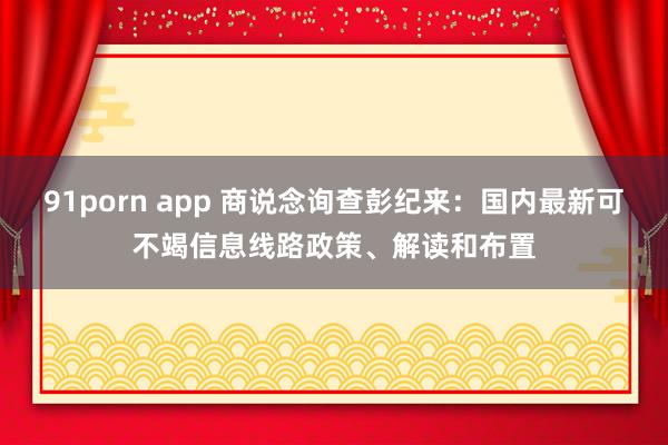 91porn app 商说念询查彭纪来：国内最新可不竭信息线路政策、解读和布置