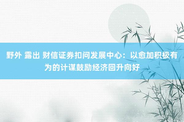 野外 露出 财信证券扣问发展中心：以愈加积极有为的计谋鼓励经济回升向好