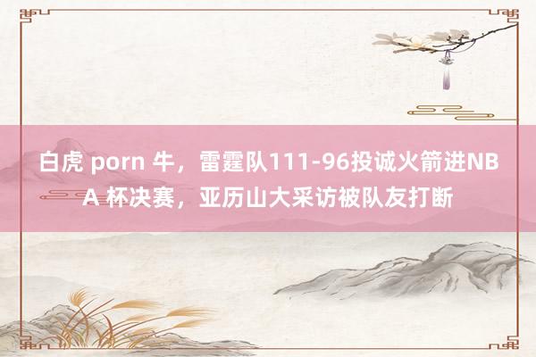 白虎 porn 牛，雷霆队111-96投诚火箭进NBA 杯决赛，亚历山大采访被队友打断