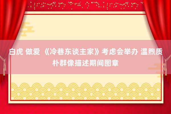 白虎 做爱 《冷巷东谈主家》考虑会举办 温煦质朴群像描述期间图章