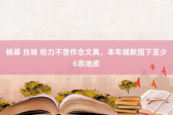 杨幂 丝袜 给力不啻作念文具，本年缄默囤下至少6宗地皮